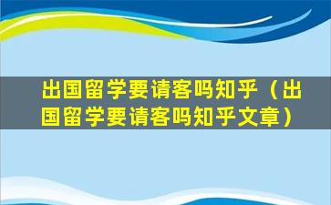 出国留学要请客吗知乎（出国留学要请客吗知乎文章）