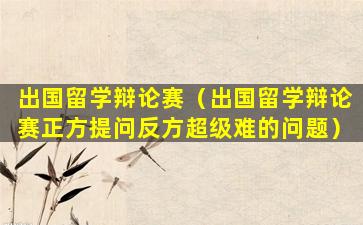出国留学辩论赛（出国留学辩论赛正方提问反方超级难的问题）