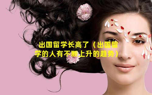 出国留学长高了（出国留学的人有不断上升的趋势）
