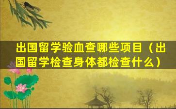 出国留学验血查哪些项目（出国留学检查身体都检查什么）