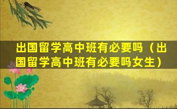 出国留学高中班有必要吗（出国留学高中班有必要吗女生）
