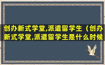 创办新式学堂,派遣留学生（创办新式学堂,派遣留学生是什么时候）