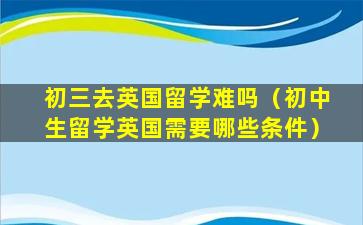 初三去英国留学难吗（初中生留学英国需要哪些条件）