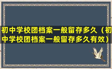 初中学校团档案一般留存多久（初中学校团档案一般留存多久有效）