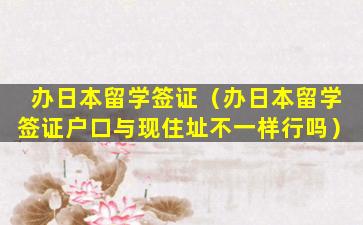 办日本留学签证（办日本留学签证户口与现住址不一样行吗）