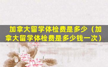加拿大留学体检费是多少（加拿大留学体检费是多少钱一次）