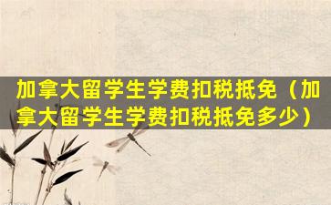 加拿大留学生学费扣税抵免（加拿大留学生学费扣税抵免多少）