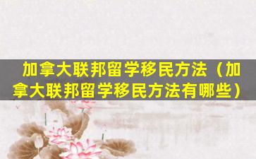 加拿大联邦留学移民方法（加拿大联邦留学移民方法有哪些）