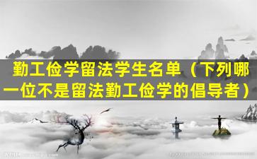 勤工俭学留法学生名单（下列哪一位不是留法勤工俭学的倡导者）