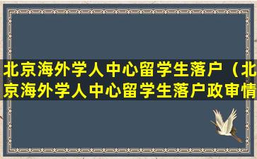 北京海外学人中心留学生落户（北京海外学人中心留学生落户政审情况调查表）