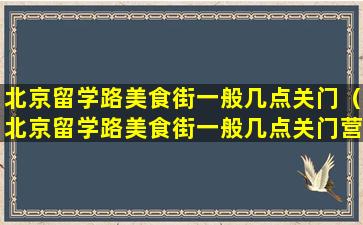 北京留学路美食街一般几点关门（北京留学路美食街一般几点关门营业）
