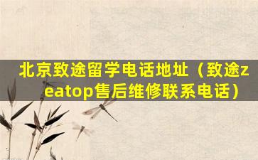 北京致途留学电话地址（致途zeatop售后维修联系电话）