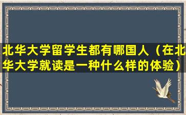北华大学留学生都有哪国人（在北华大学就读是一种什么样的体验）