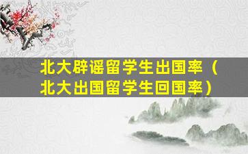 北大辟谣留学生出国率（北大出国留学生回国率）
