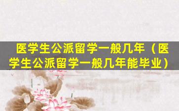 医学生公派留学一般几年（医学生公派留学一般几年能毕业）