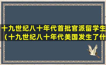 十九世纪八十年代首批官派留学生（十九世纪八十年代美国发生了什么）