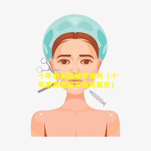 十年前英国留学难吗（十年前英国留学难吗现在）