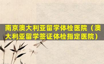 南京澳大利亚留学体检医院（澳大利亚留学签证体检指定医院）