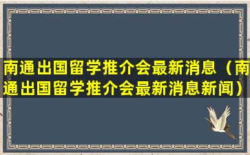 南通出国留学推介会最新消息（南通出国留学推介会最新消息新闻）