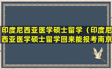 印度尼西亚医学硕士留学（印度尼西亚医学硕士留学回来能报考南京医科大学博士吗）