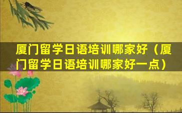 厦门留学日语培训哪家好（厦门留学日语培训哪家好一点）