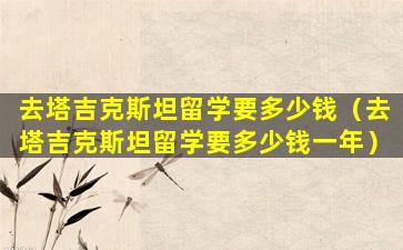 去塔吉克斯坦留学要多少钱（去塔吉克斯坦留学要多少钱一年）