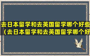 去日本留学和去英国留学哪个好些（去日本留学和去英国留学哪个好些一点）