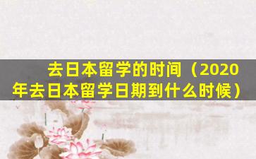 去日本留学的时间（2020年去日本留学日期到什么时候）