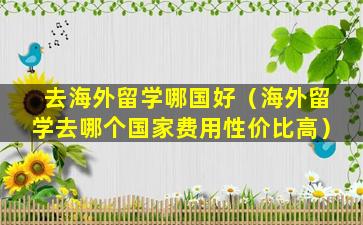 去海外留学哪国好（海外留学去哪个国家费用性价比高）