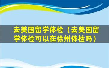 去美国留学体检（去美国留学体检可以在徐州体检吗）