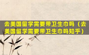 去美国留学需要带卫生巾吗（去美国留学需要带卫生巾吗知乎）