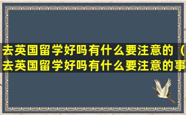 去英国留学好吗有什么要注意的（去英国留学好吗有什么要注意的事项）