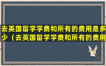 去英国留学学费和所有的费用是多少（去英国留学学费和所有的费用是多少呢）
