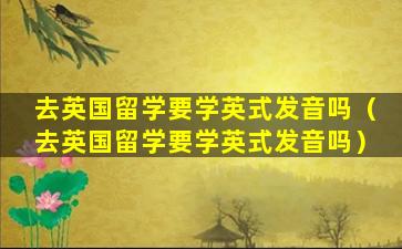 去英国留学要学英式发音吗（去英国留学要学英式发音吗）