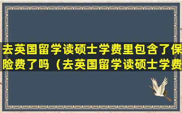 去英国留学读硕士学费里包含了保险费了吗（去英国留学读硕士学费里包含了保险费了吗怎么办）