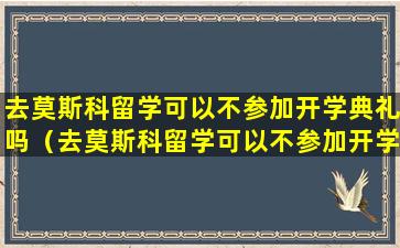 去莫斯科留学可以不参加开学典礼吗（去莫斯科留学可以不参加开学典礼吗英语）