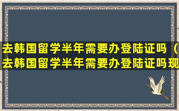 去韩国留学半年需要办登陆证吗（去韩国留学半年需要办登陆证吗现在）