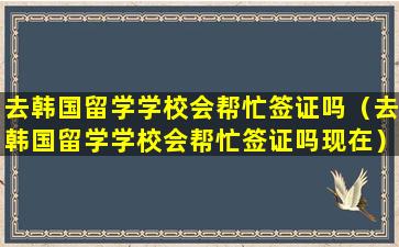 去韩国留学学校会帮忙签证吗（去韩国留学学校会帮忙签证吗现在）