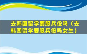 去韩国留学要服兵役吗（去韩国留学要服兵役吗女生）