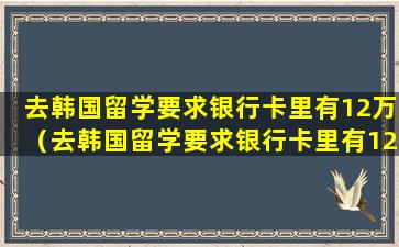 去韩国留学要求银行卡里有12万（去韩国留学要求银行卡里有12万怎么办）