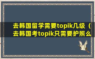 去韩国留学需要topik几级（去韩国考topik只需要护照么）