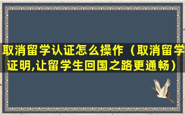 取消留学认证怎么操作（取消留学证明,让留学生回国之路更通畅）