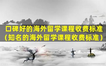 口碑好的海外留学课程收费标准（知名的海外留学课程收费标准）