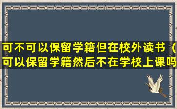 可不可以保留学籍但在校外读书（可以保留学籍然后不在学校上课吗）
