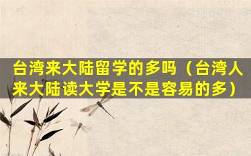 台湾来大陆留学的多吗（台湾人来大陆读大学是不是容易的多）
