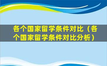 各个国家留学条件对比（各个国家留学条件对比分析）