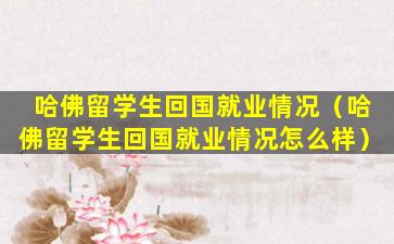 哈佛留学生回国就业情况（哈佛留学生回国就业情况怎么样）
