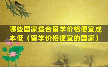 哪些国家适合留学价格便宜成本低（留学价格便宜的国家）