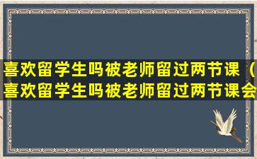 喜欢留学生吗被老师留过两节课（喜欢留学生吗被老师留过两节课会怎么样）