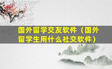 国外留学交友软件（国外留学生用什么社交软件）